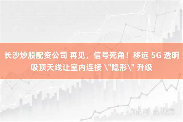 长沙炒股配资公司 再见，信号死角！移远 5G 透明吸顶天线让室内连接 ＂隐形＂ 升级
