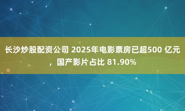 长沙炒股配资公司 2025年电影票房已超500 亿元，国产影片占比 81.90%
