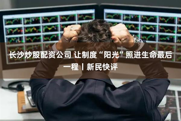长沙炒股配资公司 让制度“阳光”照进生命最后一程丨新民快评